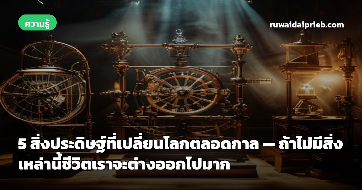 5 สิ่งประดิษฐ์ที่เปลี่ยนโลกตลอดกาล — ถ้าไม่มีสิ่งเหล่านี้ชีวิตเราจะต่างออกไปมาก