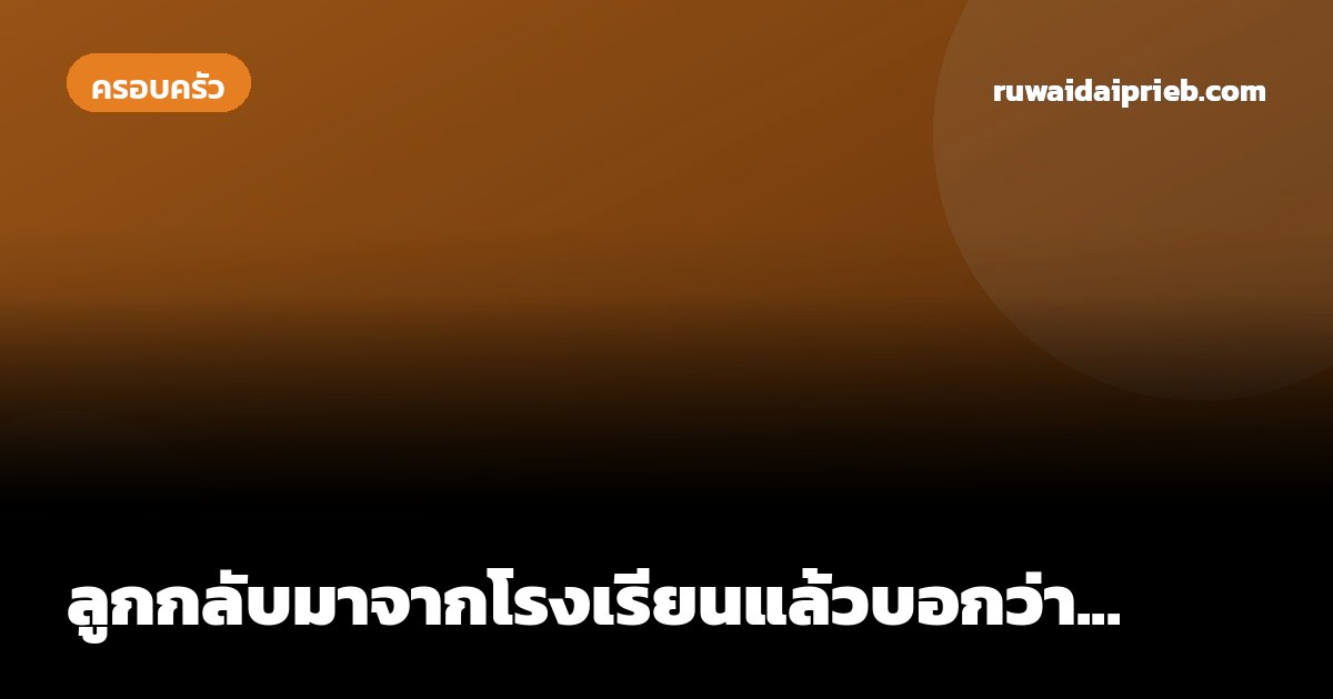 ลูกกลับมาจากโรงเรียนแล้วบอกว่า...
